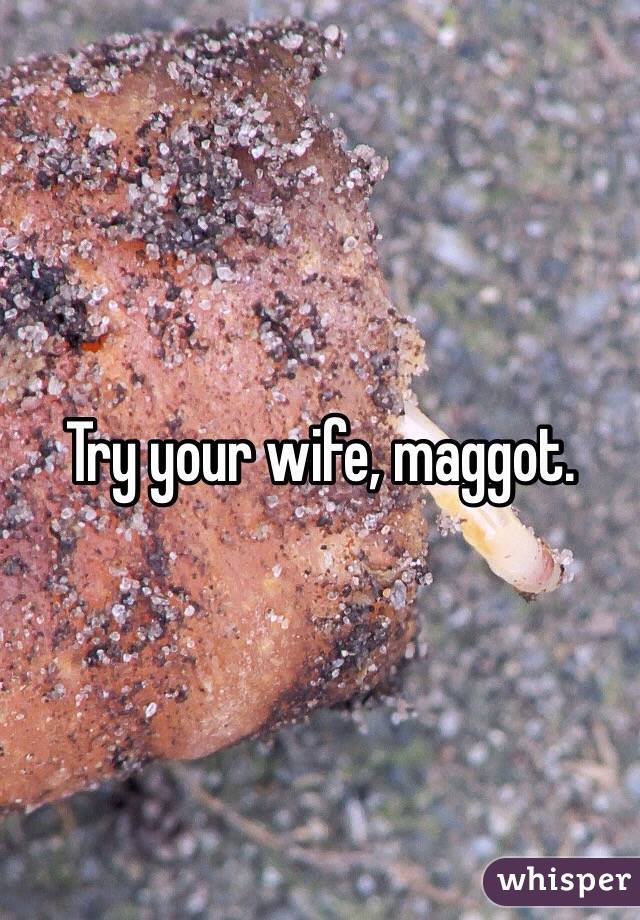 Try your wife, maggot.
