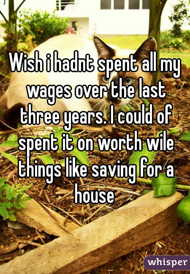 Wish i hadnt spent all my wages over the last three years. I could of spent it on worth wile things like saving for a house 