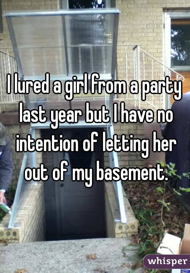 I lured a girl from a party last year but I have no intention of letting her out of my basement.