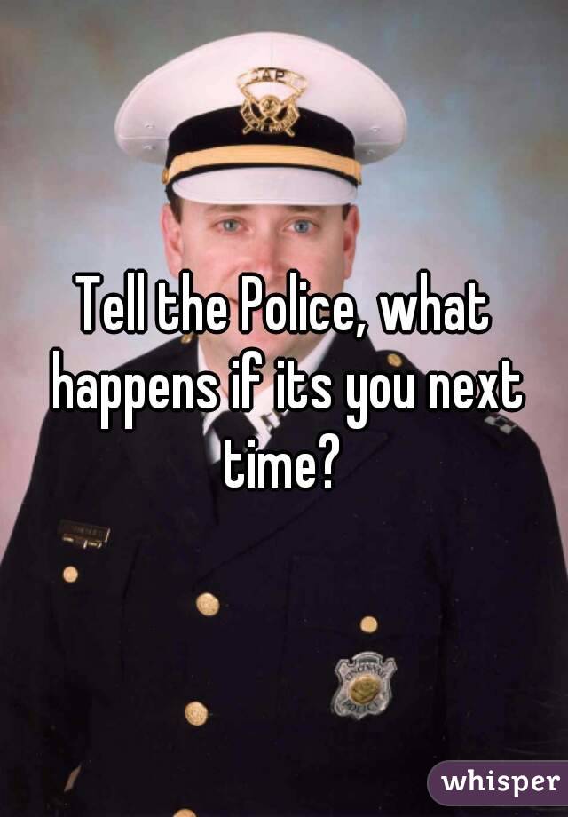 Tell the Police, what happens if its you next time? 