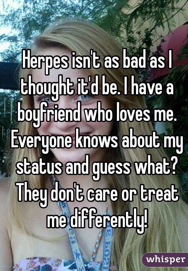 Herpes isn't as bad as I thought it'd be. I have a boyfriend who loves me. Everyone knows about my status and guess what? They don't care or treat me differently! 