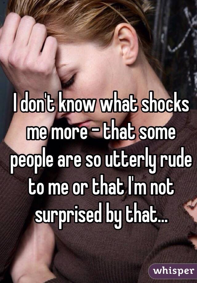 I don't know what shocks me more - that some people are so utterly rude to me or that I'm not surprised by that...