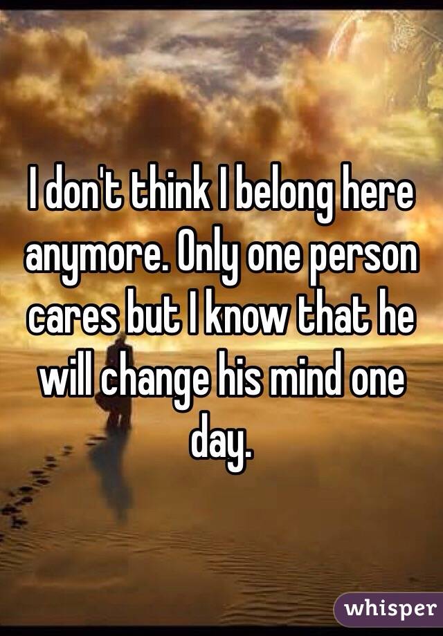 I don't think I belong here anymore. Only one person cares but I know that he will change his mind one day. 