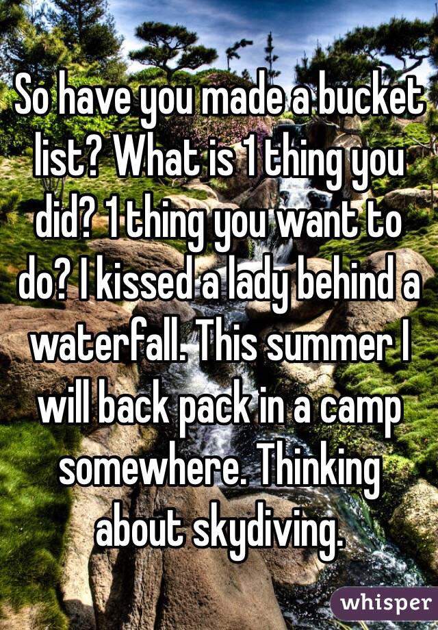 So have you made a bucket list? What is 1 thing you did? 1 thing you want to do? I kissed a lady behind a waterfall. This summer I will back pack in a camp somewhere. Thinking about skydiving.