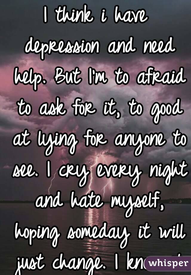 I think i have depression and need help. But I'm to afraid to ask for it, to good at lying for anyone to see. I cry every night and hate myself, hoping someday it will just change. I know it won't