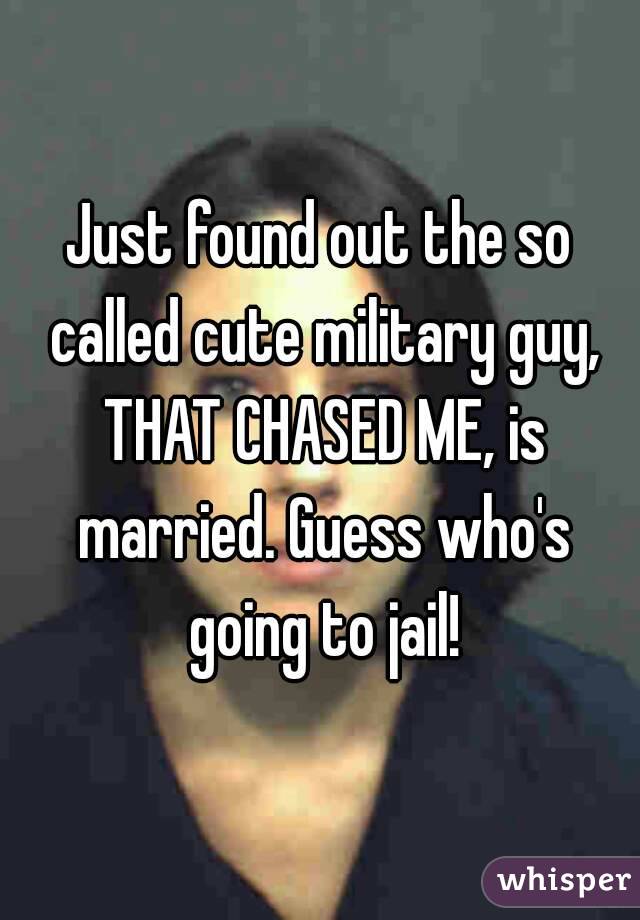 Just found out the so called cute military guy, THAT CHASED ME, is married. Guess who's going to jail!