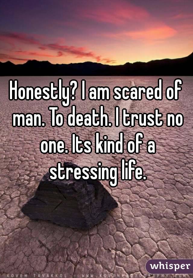Honestly? I am scared of man. To death. I trust no one. Its kind of a stressing life.