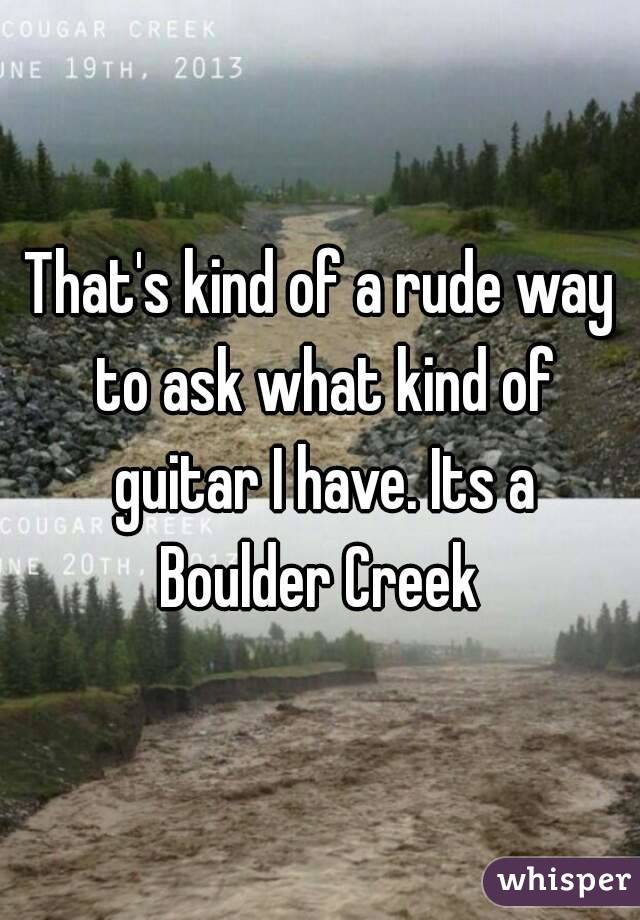 That's kind of a rude way to ask what kind of guitar I have. Its a Boulder Creek 