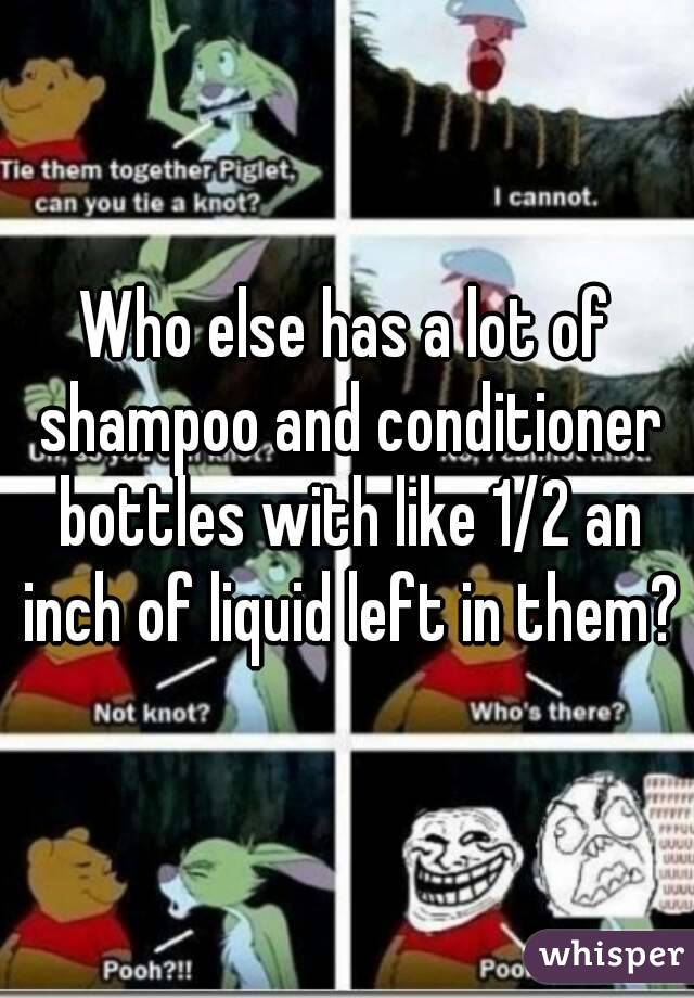 Who else has a lot of shampoo and conditioner bottles with like 1/2 an inch of liquid left in them?
