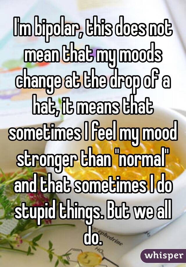 I'm bipolar, this does not mean that my moods change at the drop of a hat, it means that sometimes I feel my mood stronger than "normal" and that sometimes I do stupid things. But we all do.