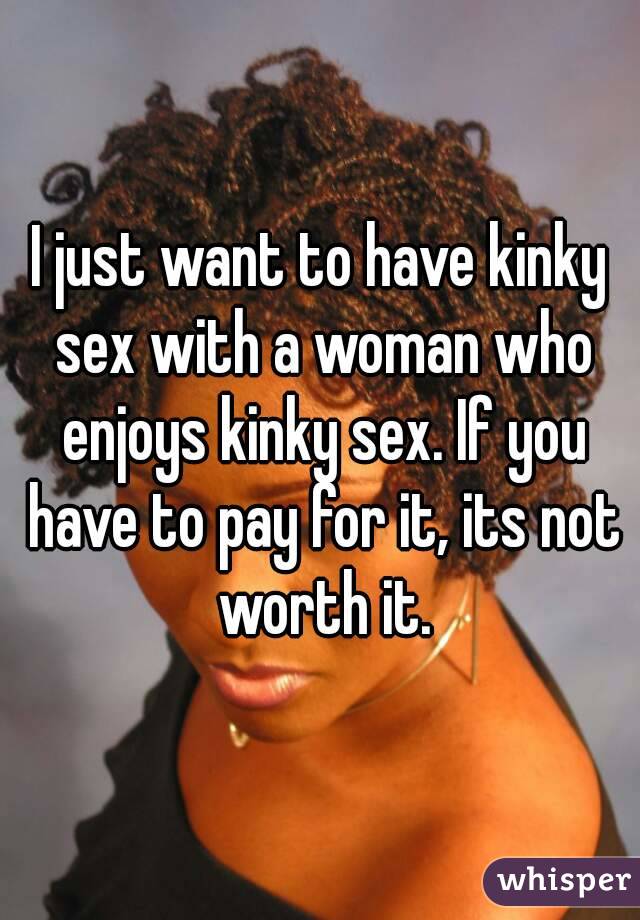 I just want to have kinky sex with a woman who enjoys kinky sex. If you have to pay for it, its not worth it.