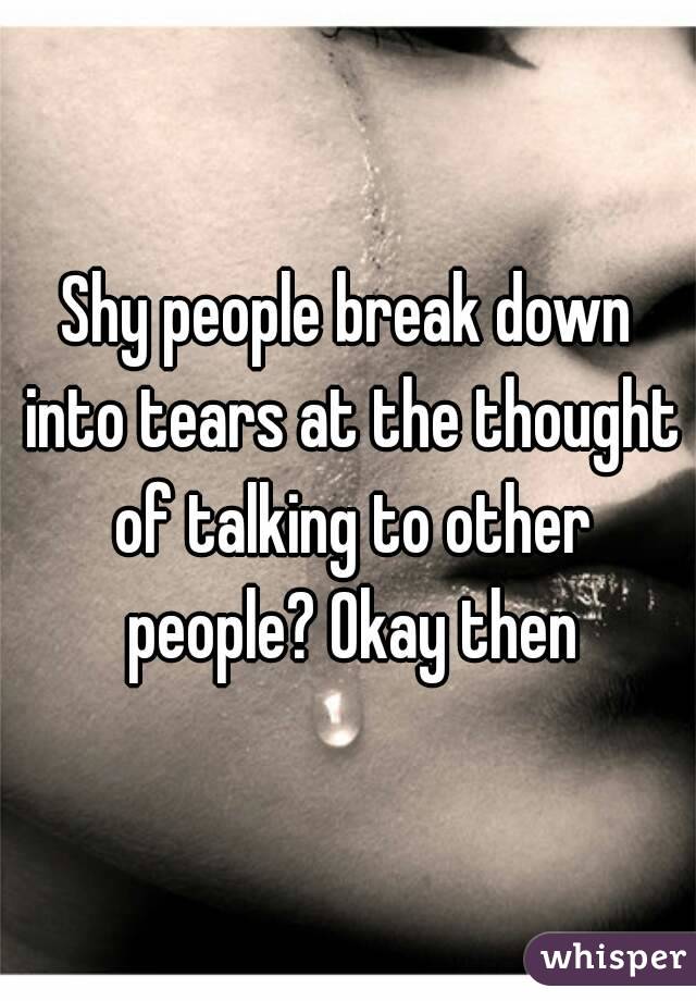 Shy people break down into tears at the thought of talking to other people? Okay then