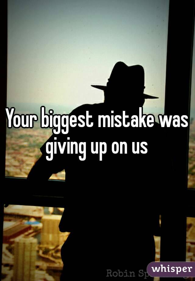 Your biggest mistake was giving up on us 