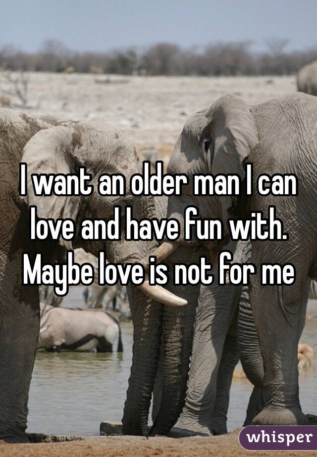 I want an older man I can love and have fun with. Maybe love is not for me