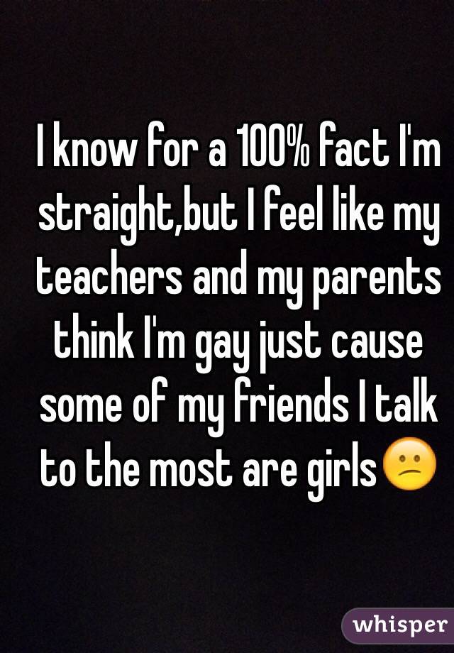I know for a 100% fact I'm straight,but I feel like my teachers and my parents think I'm gay just cause some of my friends I talk to the most are girls😕
