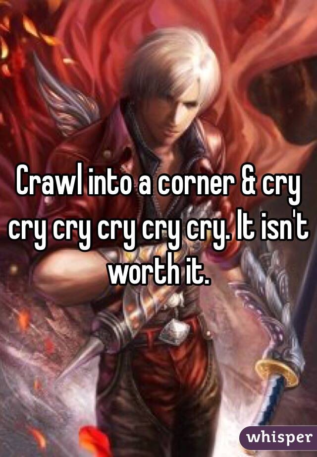 Crawl into a corner & cry cry cry cry cry cry. It isn't worth it. 