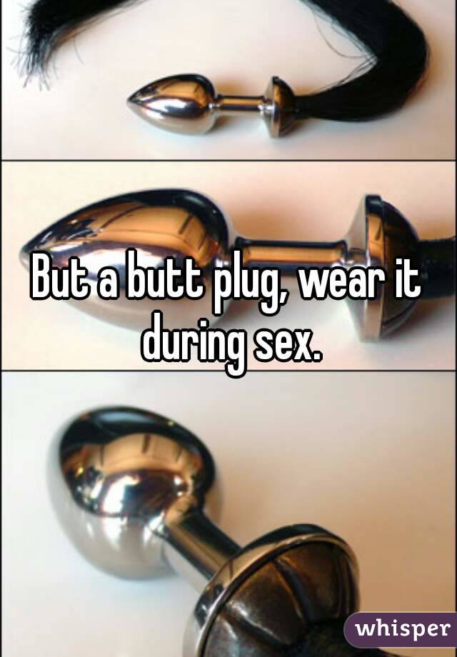 But a butt plug, wear it during sex.