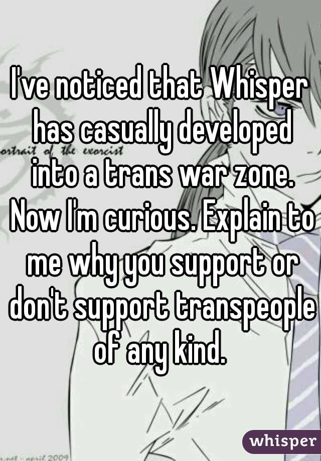 I've noticed that Whisper has casually developed into a trans war zone. Now I'm curious. Explain to me why you support or don't support transpeople of any kind. 