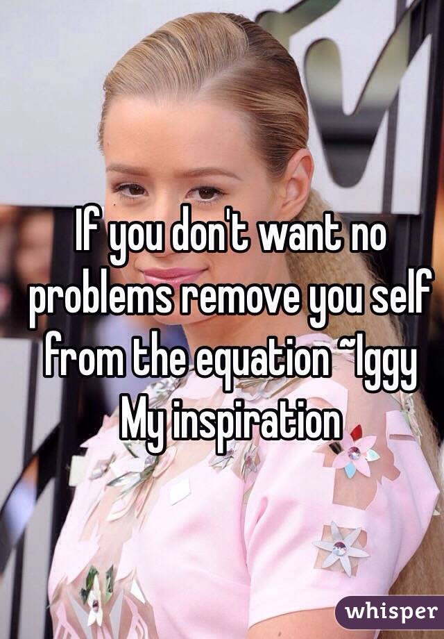 If you don't want no problems remove you self from the equation ~Iggy 
My inspiration 