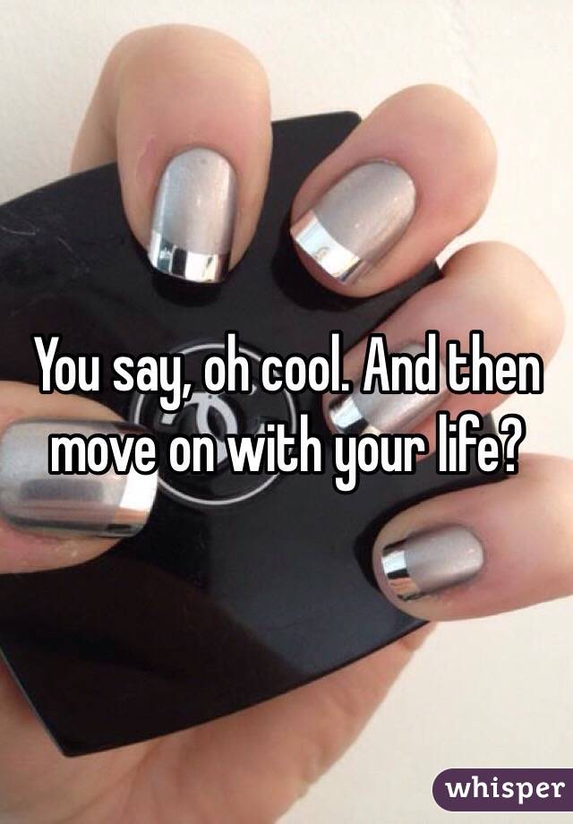 You say, oh cool. And then move on with your life?