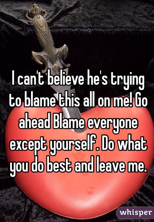 I can't believe he's trying to blame this all on me! Go ahead Blame everyone except yourself. Do what you do best and leave me.