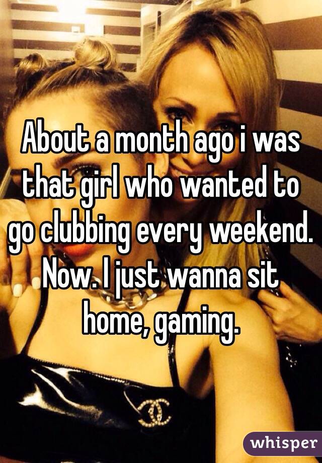 About a month ago i was that girl who wanted to go clubbing every weekend. Now. I just wanna sit home, gaming. 