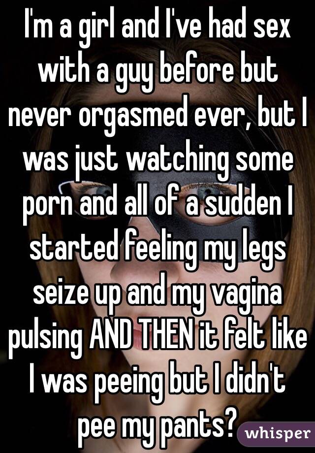 I'm a girl and I've had sex with a guy before but never orgasmed ever, but I was just watching some porn and all of a sudden I started feeling my legs seize up and my vagina pulsing AND THEN it felt like I was peeing but I didn't pee my pants? 