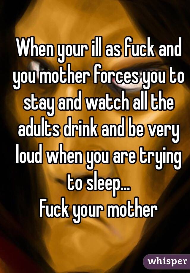 When your ill as fuck and you mother forces you to stay and watch all the adults drink and be very loud when you are trying to sleep... 
Fuck your mother