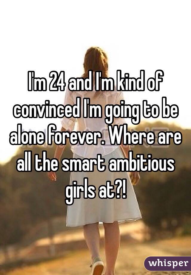 I'm 24 and I'm kind of convinced I'm going to be alone forever. Where are all the smart ambitious girls at?!