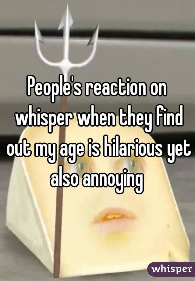 People's reaction on whisper when they find out my age is hilarious yet also annoying 