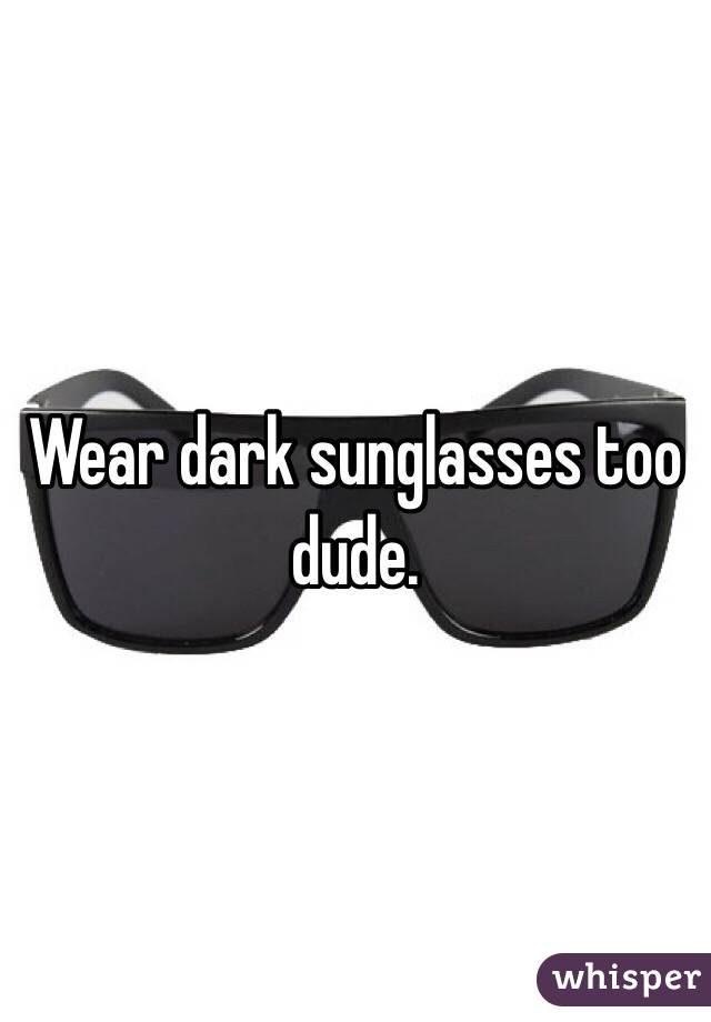 Wear dark sunglasses too dude.