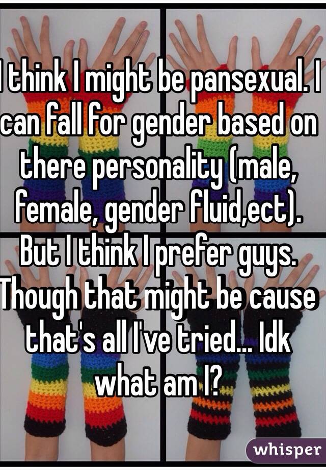 I think I might be pansexual. I can fall for gender based on there personality (male, female, gender fluid,ect).
But I think I prefer guys. Though that might be cause that's all I've tried... Idk what am I?