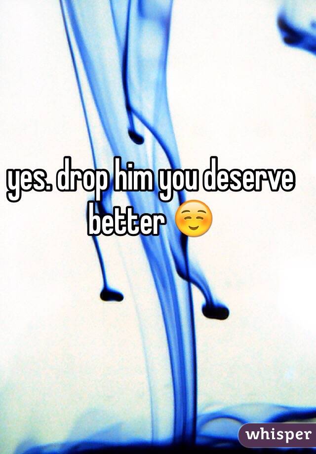 yes. drop him you deserve better ☺️
