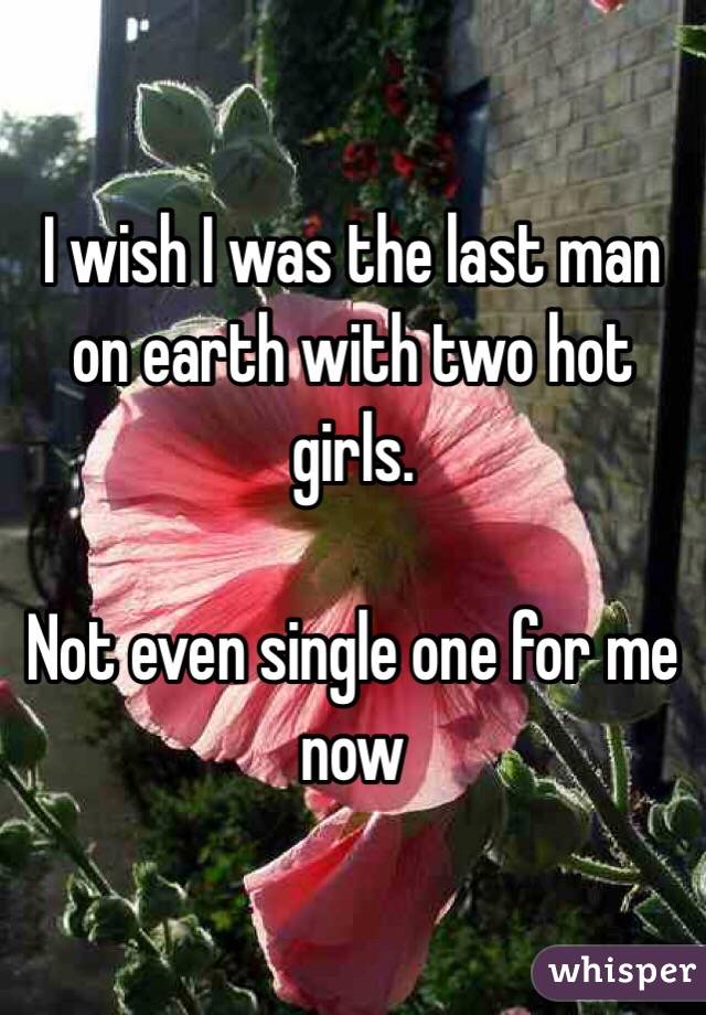 I wish I was the last man on earth with two hot girls. 

Not even single one for me now 