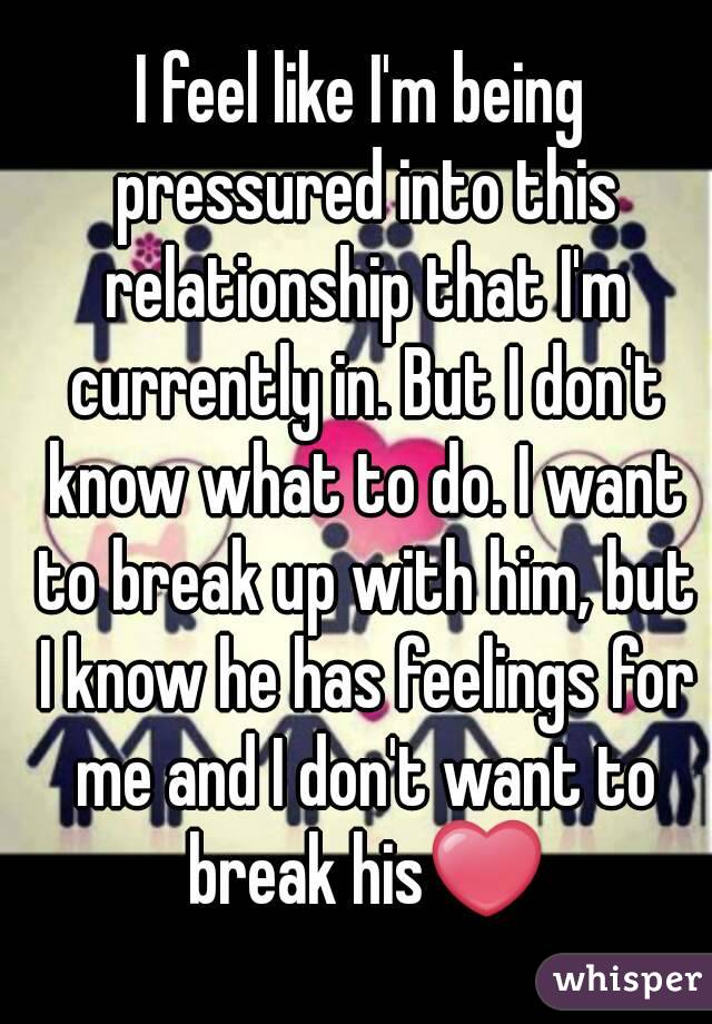 I feel like I'm being pressured into this relationship that I'm currently in. But I don't know what to do. I want to break up with him, but I know he has feelings for me and I don't want to break his❤
