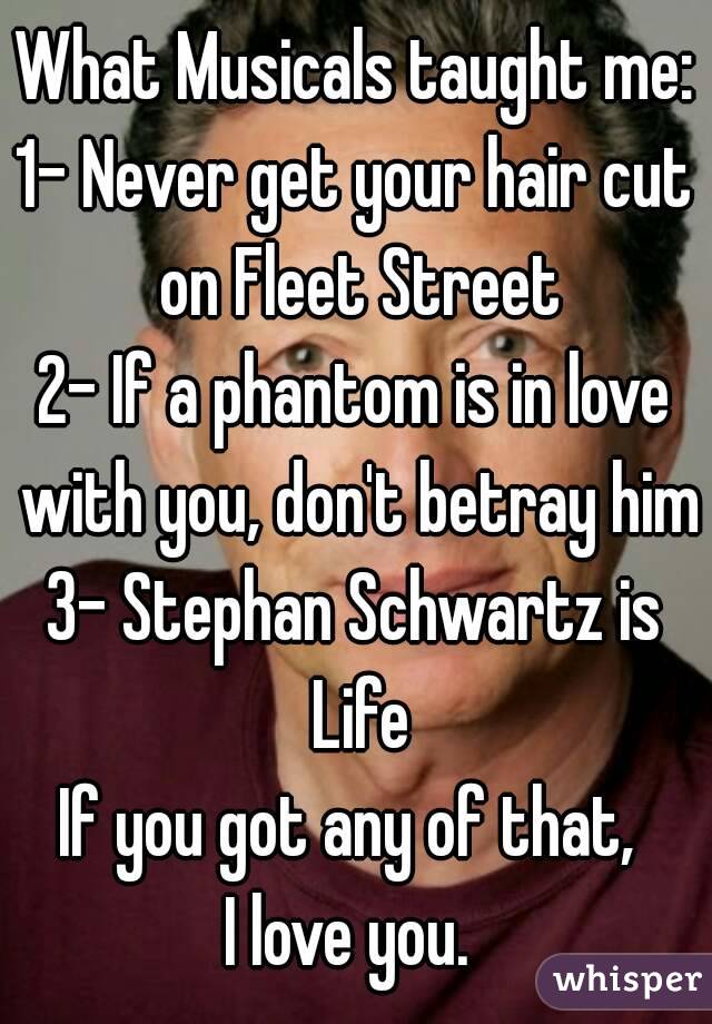 What Musicals taught me:
1- Never get your hair cut on Fleet Street
2- If a phantom is in love with you, don't betray him
3- Stephan Schwartz is Life
If you got any of that, 
I love you. 