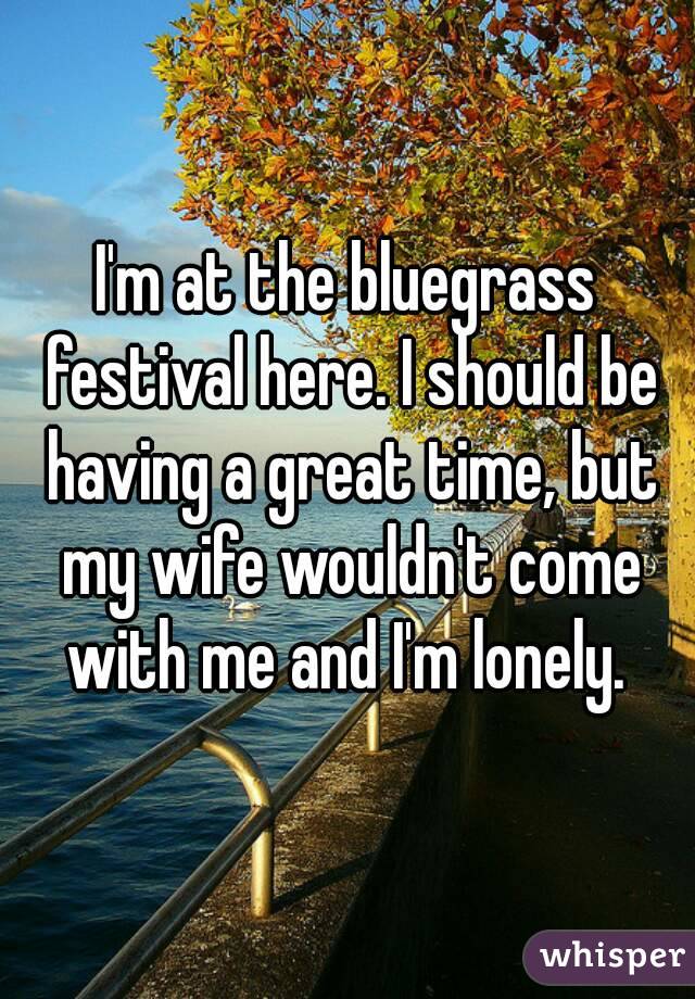 I'm at the bluegrass festival here. I should be having a great time, but my wife wouldn't come with me and I'm lonely. 