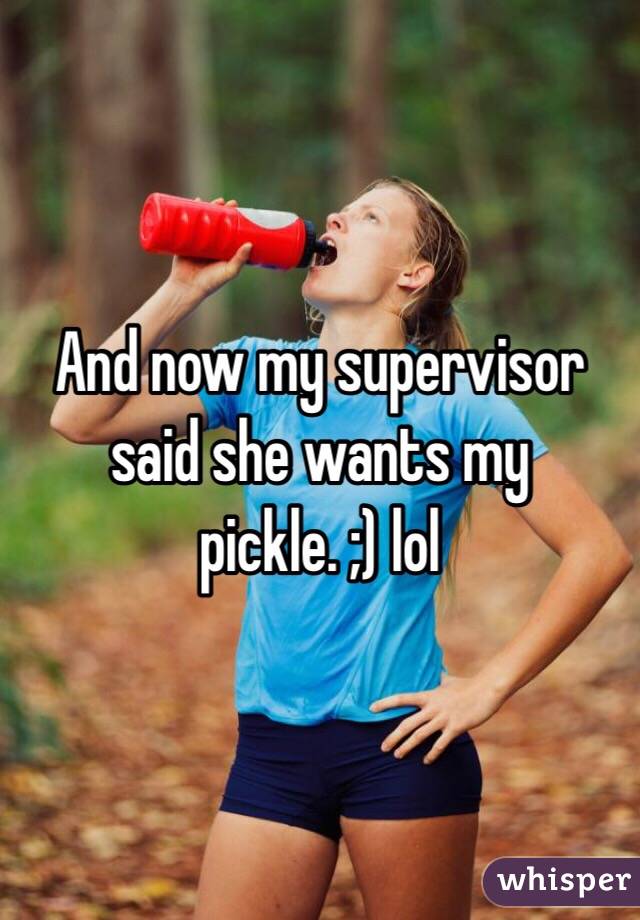 And now my supervisor said she wants my pickle. ;) lol