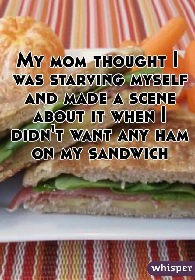 My mom thought I was starving myself and made a scene about it when I didn't want any ham on my sandwich