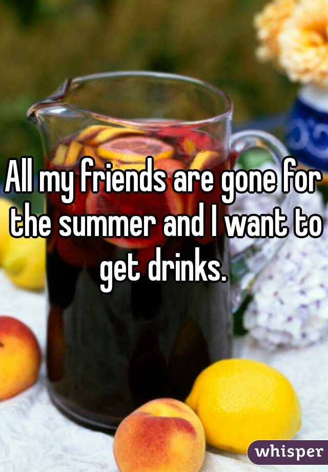 All my friends are gone for the summer and I want to get drinks. 