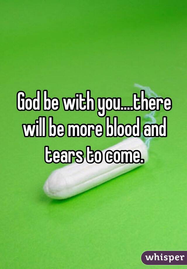 God be with you....there will be more blood and tears to come.