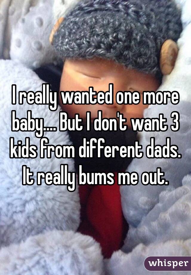 I really wanted one more baby.... But I don't want 3 kids from different dads. It really bums me out.