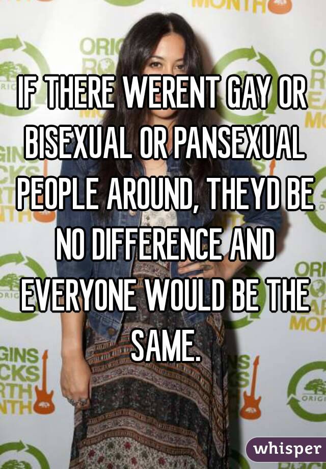 IF THERE WERENT GAY OR BISEXUAL OR PANSEXUAL PEOPLE AROUND, THEYD BE NO DIFFERENCE AND EVERYONE WOULD BE THE SAME.