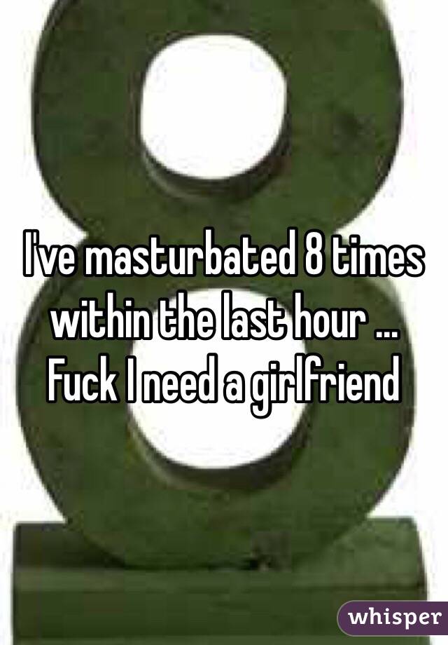 I've masturbated 8 times within the last hour ... Fuck I need a girlfriend 