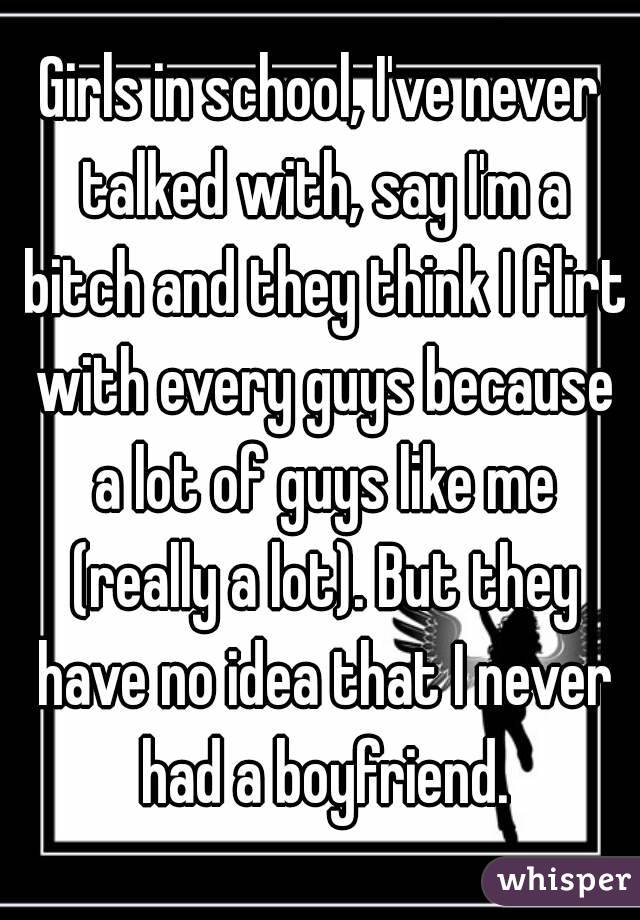 Girls in school, I've never talked with, say I'm a bitch and they think I flirt with every guys because a lot of guys like me (really a lot). But they have no idea that I never had a boyfriend.
