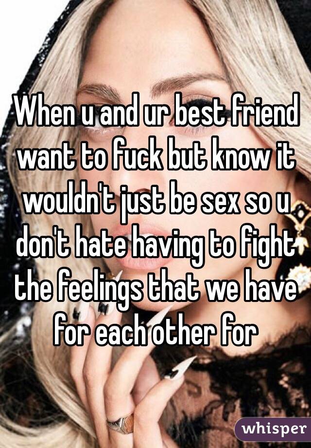 When u and ur best friend want to fuck but know it wouldn't just be sex so u don't hate having to fight the feelings that we have for each other for