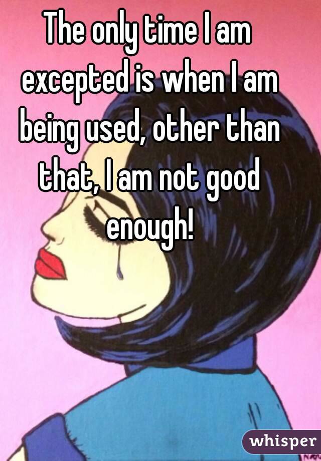 The only time I am excepted is when I am being used, other than that, I am not good enough!