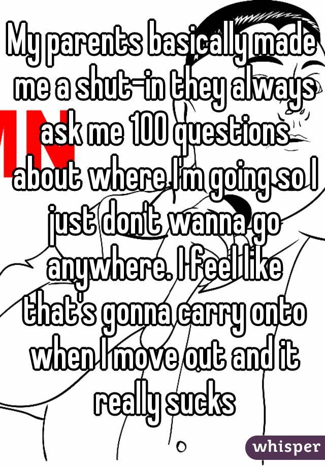 My parents basically made me a shut-in they always ask me 100 questions about where I'm going so I just don't wanna go anywhere. I feel like that's gonna carry onto when I move out and it really sucks