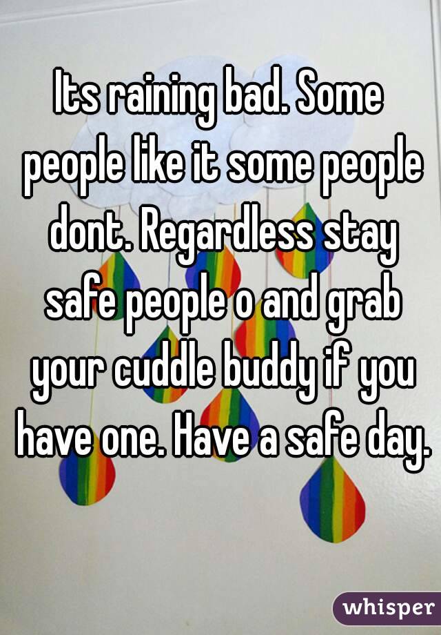 Its raining bad. Some people like it some people dont. Regardless stay safe people o and grab your cuddle buddy if you have one. Have a safe day. 