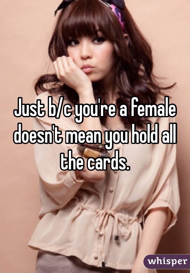 Just b/c you're a female doesn't mean you hold all the cards.
